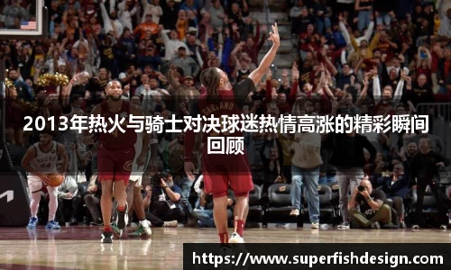 2013年热火与骑士对决球迷热情高涨的精彩瞬间回顾